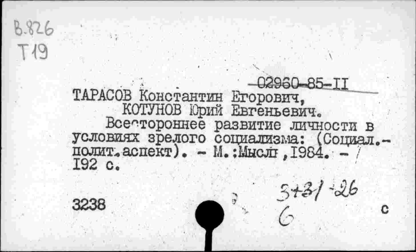 ﻿.	.	-Ш60-85-П
ТАРАСОВ Константин Егорович, КОТУНОВ Юрий Евгеньевич.
Всестороннее развитие личности в условиях зрелого социализма: (Социал, полит.аспект). ~ М. ;Ыы(Ш .1984. - / 192 с.